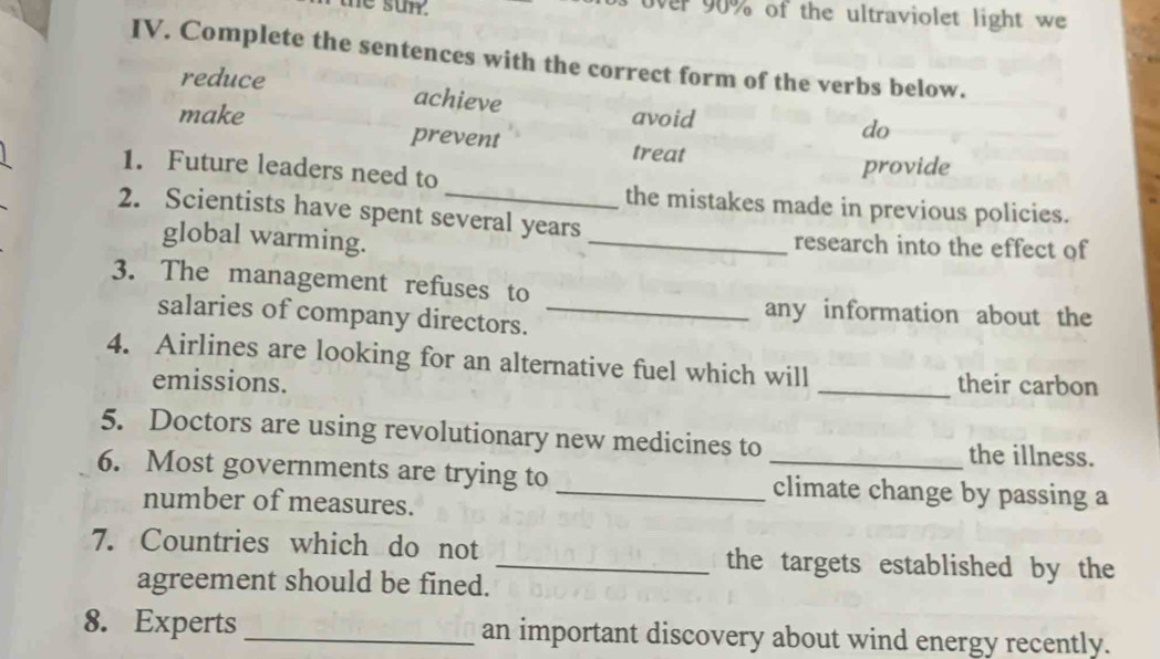 the sun. er 90% of the ultraviolet light we
IV. Complete the sentences with the correct form of the verbs below.
reduce achieve
make avoid
do
prevent treat
1. Future leaders need to
provide
the mistakes made in previous policies.
2. Scientists have spent several years
global warming.
_research into the effect of
3. The management refuses to
salaries of company directors._
any information about the
4. Airlines are looking for an alternative fuel which will
emissions. _their carbon
5. Doctors are using revolutionary new medicines to the illness.
6. Most governments are trying to __climate change by passing a
number of measures.
7. Countries which do not _the targets established by the
agreement should be fined.
8. Experts _an important discovery about wind energy recently.