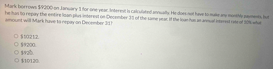 Mark borrows $9200 on January 1 for one year. Interest is calculated annually. He does not have to make any monthly payments, but
he has to repay the entire loan plus interest on December 31 of the same year. If the loan has an annual interest rate of 10% what
amount will Mark have to repay on December 31?
$10212.
$9200.
$920.
$10120.