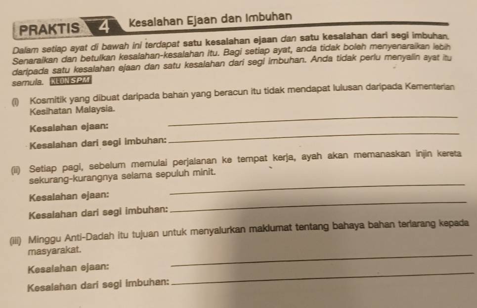 PRAKTIS Kesalahan Ejaan dan Imbuhan 
Dalam setiap ayat di bawah ini terdapat satu kesalahan ejaan dan satu kesalahan dari segi imbuhan. 
Senaraikan dan betulkan kesalahan-kesalahan itu. Bagi setiap ayat, anda tidak boleh menyenaraikan lebih 
daripada satu kesalahan ejaan dan satu kesalahan dari segi imbuhan. Anda tidak perlu menyalin ayat itu 
semula. KLON SPM 
(i) Kosmitik yang dibuat daripada bahan yang beracun itu tidak mendapat lulusan daripada Kementerian 
Kesihatan Malaysia. 
Kesalahan ejaan: 
_ 
Kesalahan dari segi imbuhan: 
_ 
(ii) Setiap pagi, sebelum memulai perjalanan ke tempat kerja, ayah akan memanaskan injin kereta 
_ 
sekurang-kurangnya selama sepuluh minit. 
Kesalahan ejaan: 
Kesalahan dari segi imbuhan: 
_ 
(iii) Minggu Anti-Dadah itu tujuan untuk menyalurkan maklumat tentang bahaya bahan terlarang kepada 
masyarakat. 
_ 
Kesalahan ejaan: 
_ 
Kesalahan dari segi imbuhan: