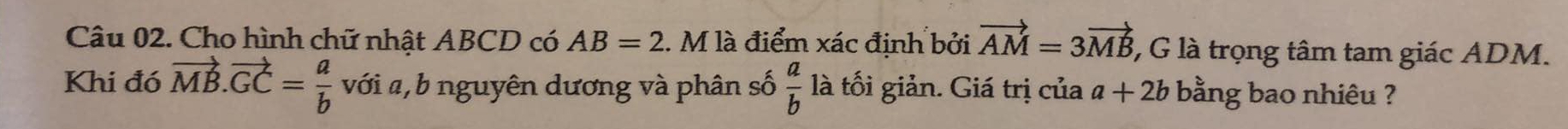 Cho hình chữ nhật ABCD có AB=2. M là điểm xác định bởi vector AM=3vector MB 1, G là trọng tâm tam giác ADM. 
Khi đó vector MB.vector GC= a/b  với a, b nguyên dương và phân số  a/b  là tối giản. Giá trị của a+2b bằng bao nhiêu ?