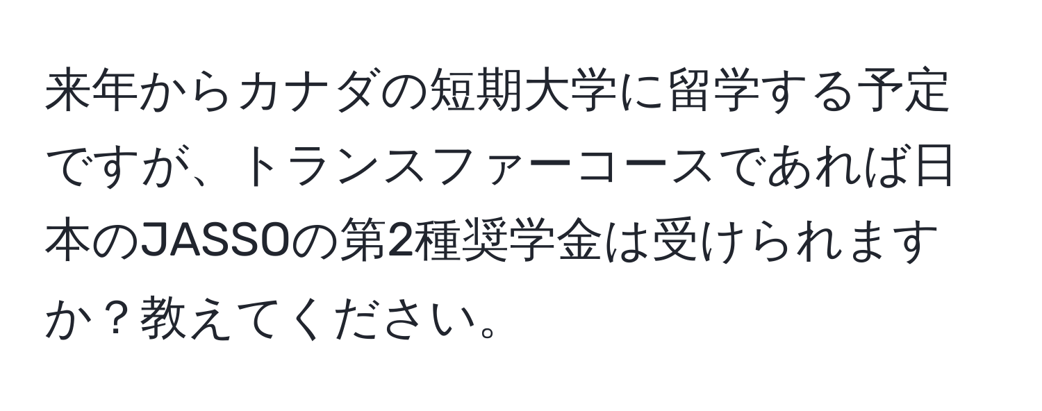 来年からカナダの短期大学に留学する予定ですが、トランスファーコースであれば日本のJASSOの第2種奨学金は受けられますか？教えてください。