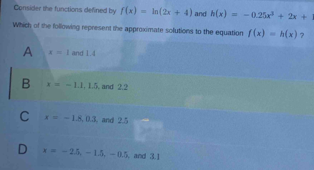 Consider the functions defined by f(x)=ln (2x+4) and h(x)=-0.25x^3+2x+1
Which of the following represent the approximate solutions to the equation f(x)=h(x) ？
A x=1 and 1.4
B x=-1.1, 1.5. and 2.2
C x=-1.8, 0.3. and 2.5
D x=-2.5, -1.5, -0.5. and 3.1