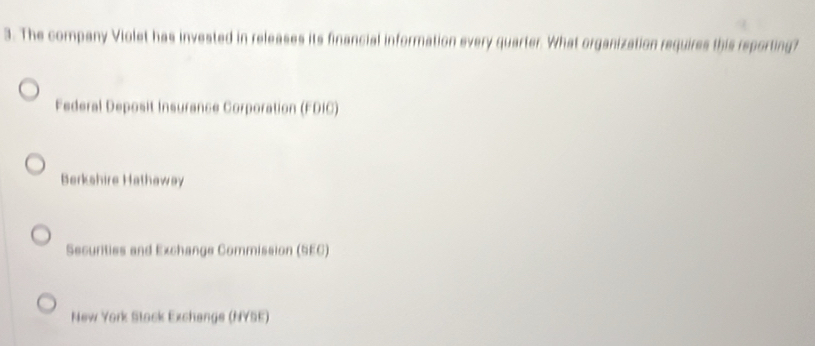 The company Violet has invested in releases its financial information every quarter. What organization requires this reporting?
Federal Deposit Insurance Corporation (FDIC)
Berkshire Hathaway
Securities and Exchange Commission (SEC)
New York Stock Exchange (NYSE)