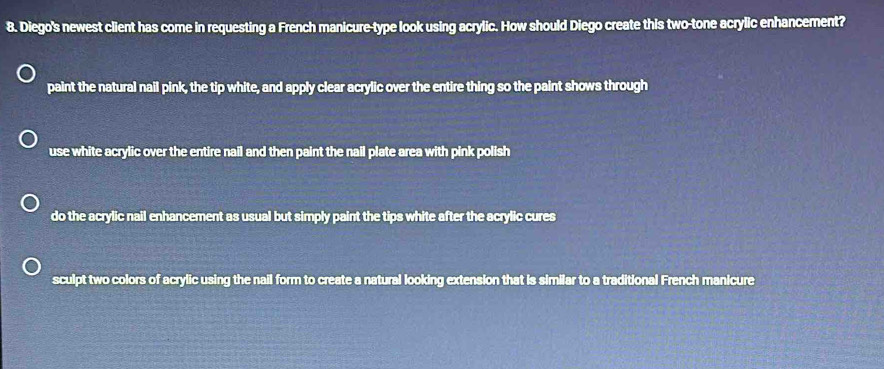 Diego's newest client has come in requesting a French manicure-type look using acrylic. How should Diego create this two-tone acrylic enhancement?
paint the natural nail pink, the tip white, and apply clear acrylic over the entire thing so the paint shows through
use white acrylic over the entire nail and then paint the nail plate area with pink polish
do the acrylic nail enhancement as usual but simply paint the tips white after the acrylic cures
sculpt two colors of acrylic using the nail form to create a natural looking extension that is similar to a traditional French manicure