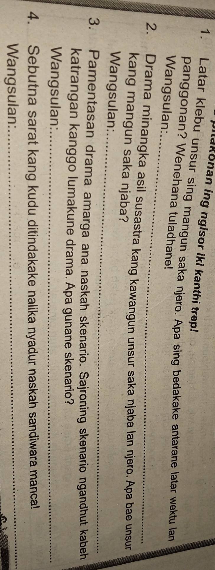 Milakonan ing ngisor iki kanthi trep! 
1. Latar klebu unsur sing mangun saka njero. Apa sing bedakake antarane latar wektu lan 
_ 
panggonan? Wenehana tuladhane! 
Wangsulan: 
2. Drama minangka asil susastra kang kawangun unsur saka njaba lan njero. Apa bae unsur 
kang mangun saka njaba? 
_ 
Wangsulan: 
3. Pamentasan drama amarga ana naskah skenario. Sajroning skenario ngandhut kabeh 
katrangan kanggo lumakune drama. Apa gunane skenario? 
Wangsulan:_ 
4. Sebutna sarat kang kudu ditindakake nalika nyadur naskah sandiwara manca! 
Wangsulan: 
_