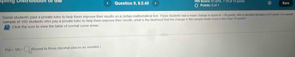 is trb ution of the Question 9, 8.5.40 > O Points: 0 of 1 HW Score: 51.02%, 7.14 of 14 points Save 
Some students paid a private tutor to help them improve their results on a certain mathematical test. These students had a mean change in score of +20 points, with a standard deviation of 57 points, in a ranitem 
sample of 100 students who pay a private tutor to help them improve their results, what is the likelihood that the change in the sample mean score is less than 10 points? 
7 Click the icon to view the table of normal curve areas
P(overline x<10)=□ (Round to three decimal places as needed.)