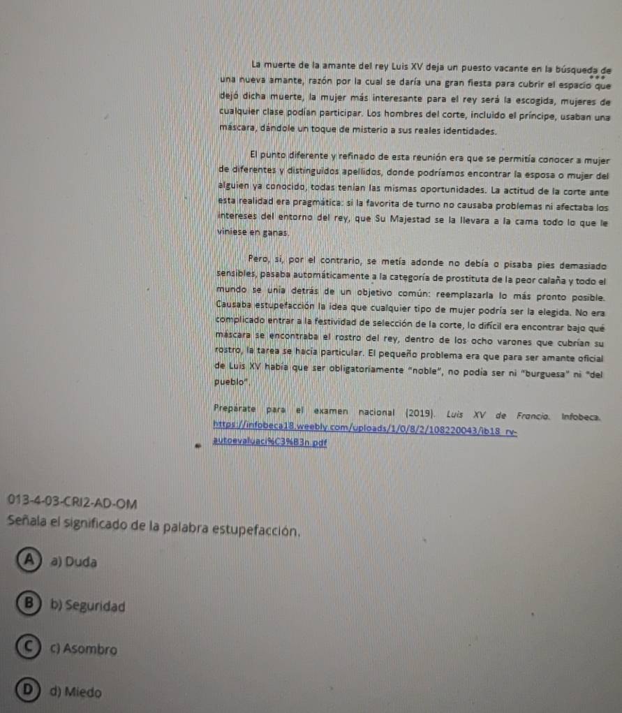 La muerte de la amante del rey Luis XV deja un puesto vacante en la búsqueda de
una nueva amante, razón por la cual se daría una gran fiesta para cubrir el espacio que
dejó dicha muerte, la mujer más interesante para el rey será la escogida, mujeres de
cualquier clase podían participar. Los hombres del corte, incluido el príncipe, usaban una
máscara, dándole un toque de misterio a sus reales identidades.
El punto diferente y refinado de esta reunión era que se permitía conocer a mujer
de diferentes y distinguidos apellidos, donde podríamos encontrar la esposa o mujer del
alguien ya conocido, todas tenian las mismas oportunidades. La actitud de la corte ante
esta realidad era pragmática: si la favorita de turno no causaba problemas ni afectaba los
intereses del entorno del rey, que Su Majestad se la llevara a la cama todo lo que le
viniese en ganas.
Pero, si, por el contrario, se metía adonde no debía o pisaba pies demasiado
sensibles, pasaba automáticamente a la categoría de prostituta de la peor calaña y todo el
mundo se unia detrás de un objetivo común: reemplazarla lo más pronto posible.
Causaba estupefacción la idea que cualquier tipo de mujer podría ser la elegida. No era
complicado entrar a la festividad de selección de la corte, lo difícil era encontrar bajo qué
máscara se encontraba el rostro del rey, dentro de los ocho varones que cubrían su
rostro, la tarea se hacía particular. El pequeño problema era que para ser amante oficial
de Luis XV había que ser obligatoriamente "noble", no podía ser ni "burguesa" ni "del
pueblo".
Prepárate para el examen nacional (2019). Luis XV de Froncio. Infobeca.
https://infobeca18.weebly.com/uploads/1/0/8/2/108220043/ib18 rv-
autoevaluaci%C3%B3n.pdf
013-4-03-CRI2-AD-OM
Señala el significado de la palabra estupefacción.
A  a) Duda
B  b) Seguridad
C c) Asombro
D) d) Miedo