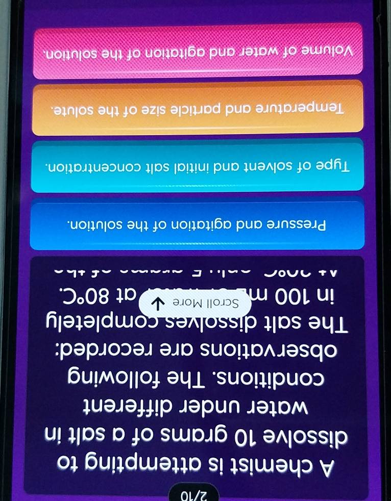 2/10 
A chemist is attempting to 
dissolve 10 grams of a salt in 
water under different 
conditions. The following 
observations are recorded: 
The salt dissolves completely 
in 100 m Scroll More 
at 80°C. 
Pressure and agitation of the solution. 
Type of solvent and initial salt concentration. 
Temperature and particle size of the solute. 
Volume of water and agitation of the solution.