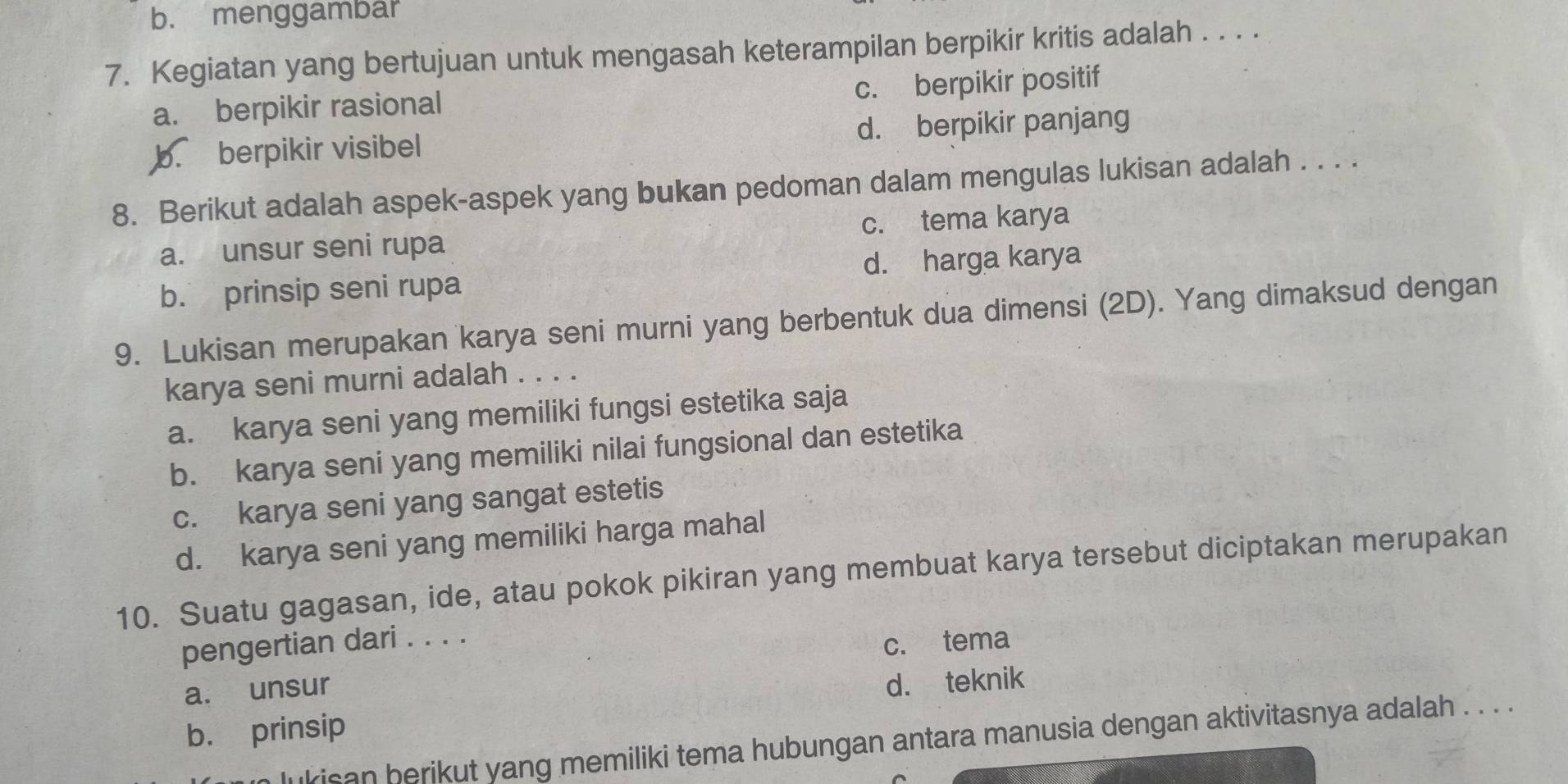 b. menggambar
7. Kegiatan yang bertujuan untuk mengasah keterampilan berpikir kritis adalah . . . .
a. berpikir rasional c. berpikir positif
b. berpikir visibel d. berpikir panjang
8. Berikut adalah aspek-aspek yang bukan pedoman dalam mengulas lukisan adalah . . . .
a. unsur seni rupa c. tema karya
b. prinsip seni rupa d. harga karya
9. Lukisan merupakan karya seni murni yang berbentuk dua dimensi (2D). Yang dimaksud dengan
karya seni murni adalah . . . .
a. karya seni yang memiliki fungsi estetika saja
b. karya seni yang memiliki nilai fungsional dan estetika
c. karya seni yang sangat estetis
d. karya seni yang memiliki harga mahal
10. Suatu gagasan, ide, atau pokok pikiran yang membuat karya tersebut diciptakan merupakan
pengertian dari . . . .
c. tema
a. unsur
d. teknik
b. prinsip
kisan berikut yang memiliki tema hubungan antara manusia dengan aktivitasnya adalah . . . .