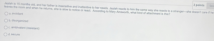 Sav
Jaylah is 15 months old, and her father is insensitive and inattentive to her needs. Jaylah reacts to him the same way she reacts to a stranger—she doesn't care if he
leaves the room and when he returns, she is slow to notice or react. According to Mary Ainsworth, what kind of attachment is this?
a. avoidant
b. disorganized
c. ambivalent (resistant)
d. secure