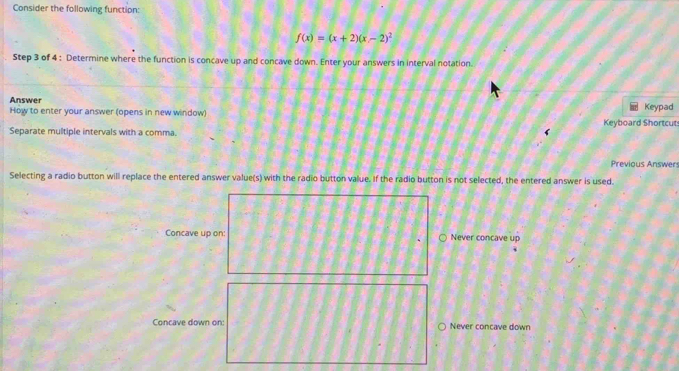 Consider the following function:
f(x)=(x+2)(x-2)^2
Step 3 of 4 : Determine where the function is concave up and concave down. Enter your answers in interval notation.
Answer
How to enter your answer (opens in new window) Keyboard Shortcut Keypad
Separate multiple intervals with a comma.
r
Previous Answers
Selecting a radio button will replace the entered answer value(s) with the radio button value. If the radio button is not selected, the entered answer is used.
Concave up on: Never concave up
Concave down on: Never concave down