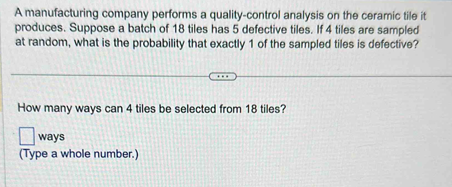 A manufacturing company performs a quality-control analysis on the ceramic tile it 
produces. Suppose a batch of 18 tiles has 5 defective tiles. If 4 tiles are sampled 
at random, what is the probability that exactly 1 of the sampled tiles is defective? 
How many ways can 4 tiles be selected from 18 tiles? 
ways 
(Type a whole number.)