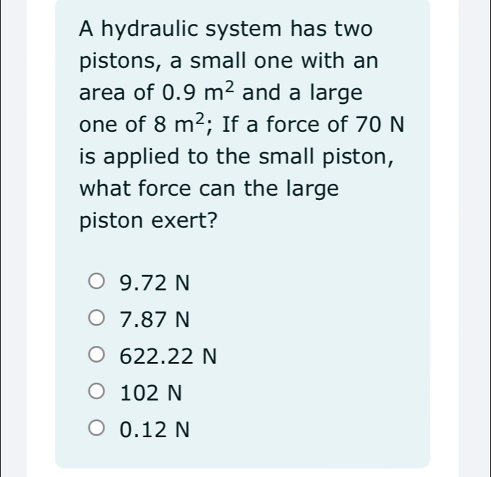 A hydraulic system has two
pistons, a small one with an
area of 0.9m^2 and a large
one of 8m^2; If a force of 70 N
is applied to the small piston,
what force can the large
piston exert?
9.72 N
7.87 N
622.22 N
102 N
0.12 N