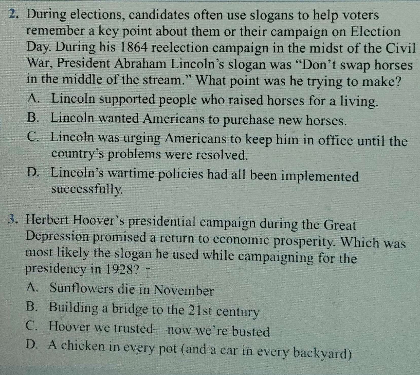 During elections, candidates often use slogans to help voters
remember a key point about them or their campaign on Election
Day. During his 1864 reelection campaign in the midst of the Civil
War, President Abraham Lincoln’s slogan was “Don’t swap horses
in the middle of the stream.” What point was he trying to make?
A. Lincoln supported people who raised horses for a living.
B. Lincoln wanted Americans to purchase new horses.
C. Lincoln was urging Americans to keep him in office until the
country's problems were resolved.
D. Lincoln’s wartime policies had all been implemented
successfully.
3. Herbert Hoover’s presidential campaign during the Great
Depression promised a return to economic prosperity. Which was
most likely the slogan he used while campaigning for the
presidency in 1928?
A. Sunflowers die in November
B. Building a bridge to the 21st century
C. Hoover we trusted—now we’re busted
D. A chicken in every pot (and a car in every backyard)