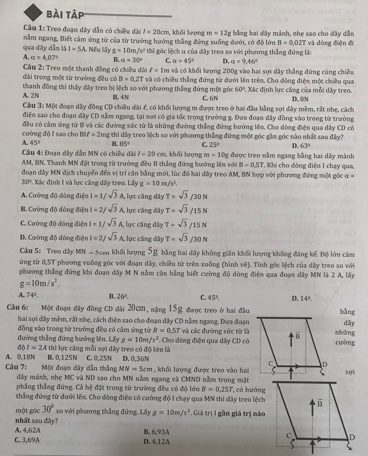 bài tập
Câu 1: Treo đoạn dây dẫn có chiều dài l=20cm , khối lượng m=12g bằng hai dây mảnh, nhẹ sao cho dây dẫn
nằm ngang, Biết cảm ứng từ của từ trường hướng thẳng đứng xuống dưới, có độ lớn B=0,02T và dòng điện đi
qua dây dẫn là I=5A. Nếu lấy g=10m/s^2 thì góc lệch α của dây treo so với phương thẳng đứng là:
A. alpha =4,07°
B. alpha =30° C. alpha =45° D. alpha =9,46°
Câu 2: Treo một thanh đồng có chiều dài ell =1m và có khối lượng 200g vào hai sợi dây thẳng đứng cùng chiều
dài trong một từ trường đều có B=0,2T và có chiều thẳng đứng từ dưới lên trên. Cho dòng điện một chiều qua
thanh đồng thì thấy dây treo bị lệch so với phương thẳng đứng một góc 60°. Xác định lực căng của mỗi dây treo.
A. 2N B. 4N C. 6N
D. 8N
Câu 3:Mhat O t đoạn dây đồng CD chiều dài ℓ, có khối lượng m được treo ở hai đầu bằng sợi dây mềm, rất nhẹ, cách
điện sao cho đoạn dây CD nằm ngang, tại nơi có gia tốc trọng trường g. Đưa đoạn dây đồng vào trong từ trường
đều có cảm ứng từ B và các đường sức từ là những đường thẳng đứng hướng lên. Cho dòng điện qua dây CD có
cường độ I sao cho BI Iell =2mg thì dây treo lệch so với phương thẳng đứng một góc gần góc nào nhất sau đây?
A. 45° B. 85° C. 25° D. 63°
Câu 4: Đoạn dây dẫn MN có chiều dài l=20cm , khối lượng m=10g được treo nằm ngang bằng hai dây mảnh
AM, BN. Thanh MN đặt trong từ trường đều B thẳng đứng hướng lên với B=0,5T.. Khi cho dòng điện I chạy qua,
đoạn dây MN dịch chuyển đến vị trí cân bằng mới, lúc đó hai dây treo AM, BN hợp với phương đứng một góc alpha =
30° :  Xác định I và lực căng dây treo. Lấy g=10m/s^2.
A. Cường độ dòng điện I=1/sqrt(3)A , lực căng dây T=sqrt(3)/30N
B. Cường độ dòng điện I=2/sqrt(3)A , lực căng dây T=sqrt(3)/15N
C. Cường độ dòng điện I=1/sqrt(3)A , lực căng dây T=sqrt(3)/15N
D. Cường độ dòng điện I=2/sqrt(3)A, , lực căng dây T=sqrt(3)/30N
Câu 5: Treo dây MN=5cm khối lượng 5g bằng hai dây không giãn khối lượng không đáng kể. Độ lớn cảm
ứng từ 0,5T phương vuông góc với đoạn dây, chiều từ trên xuống (hình vẽ). Tính góc lệch của dây treo so với
phương thẳng đứng khi đoạn dây M N nằm cân bằng biết cường độ dòng điện qua đoạn dây MN là 2 A, lấy
g=10m/s^2.
A. 74°. B. 26^0. C. 45°. D. 14°.
Câu 6: Một đoạn dây đồng CD dài 20cm, nặng 15g được treo ở hai đầu
bằng
hai sợi dây mềm, rất nhẹ, cách điện sao cho đoạn dây CD nằm ngang. Đưa đoạndây
đồng vào trong từ trường đều có cảm ứng từ B=0,5T và các đường sức từ lànhững
đường thẳng đứng hướng lên. Lấy g=10m/s^2. Cho dòng điện qua dây CD cócường
dhat QI=2A thì lực căng mỗi sợi dây treo có độ lớn là
A. 0,18N B. 0,125N C. 0,25N D. 0,36N
Câu 7: Một đoạn dây dẫn thẳng MN=5cm , khối lượng được treo vào hai
sợi
dây mảnh, nhẹ MC và ND sao cho MN nằm ngang và CMND nằm trong mặt
phẳng thẳng đứng. Cả hệ đặt trong từ trường đều có độ lớn B=0,25T , có hướng
thẳng đứng từ dưới lên. Cho dòng điện có cường độ I chạy qua MN thì dây treo lệch
một góc 30° so với phương thẳng đứng. Lấy g=10m/s^2. Giá tri gần giá trị nào
nhất sau đây?
A. 4,62A B. 6,93A
C. 3,69A D. 4,12A