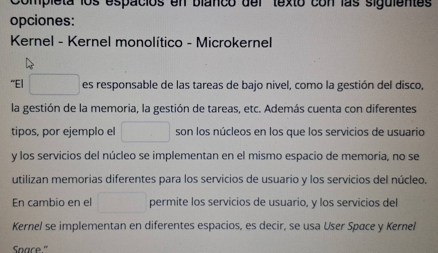 Completa los espacios en blanco del texto con las siguientes 
opciones: 
Kernel - Kernel monolítico - Microkernel 
“El □ es responsable de las tareas de bajo nivel, como la gestión del disco, 
la gestión de la memoria, la gestión de tareas, etc. Además cuenta con diferentes 
tipos, por ejemplo el □ son los núcleos en los que los servicios de usuario 
y los servicios del núcleo se implementan en el mismo espacio de memoria, no se 
utilizan memorias diferentes para los servicios de usuario y los servicios del núcleo. 
En cambio en el =□ permite los servicios de usuario, y los servicios del 
Kernel se implementan en diferentes espacios, es decir, se usa User Space y Kernel 
Space."