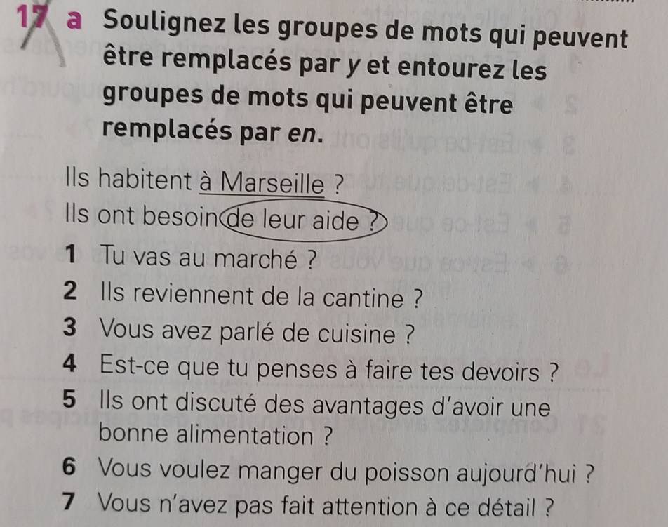 a Soulignez les groupes de mots qui peuvent 
être remplacés par y et entourez les 
groupes de mots qui peuvent être 
remplacés par en. 
ls habitent à Marseille ? 
lls ont besoin de leur aide ? 
1 Tu vas au marché ? 
2 lls reviennent de la cantine ? 
3 Vous avez parlé de cuisine ? 
4 Est-ce que tu penses à faire tes devoirs ? 
5 Ils ont discuté des avantages d'avoir une 
bonne alimentation ? 
6 Vous voulez manger du poisson aujourd’hui ? 
7 Vous n'avez pas fait attention à ce détail ?