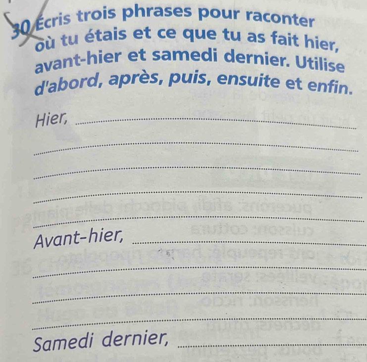 30 Écris trois phrases pour raconter 
où tu étais et ce que tu as fait hier, 
avant-hier et samedi dernier. Utilise 
d'abord, après, puis, ensuite et enfin. 
Hier,_ 
_ 
_ 
_ 
_ 
Avant-hier,_ 
_ 
_ 
_ 
Samedi dernier,_