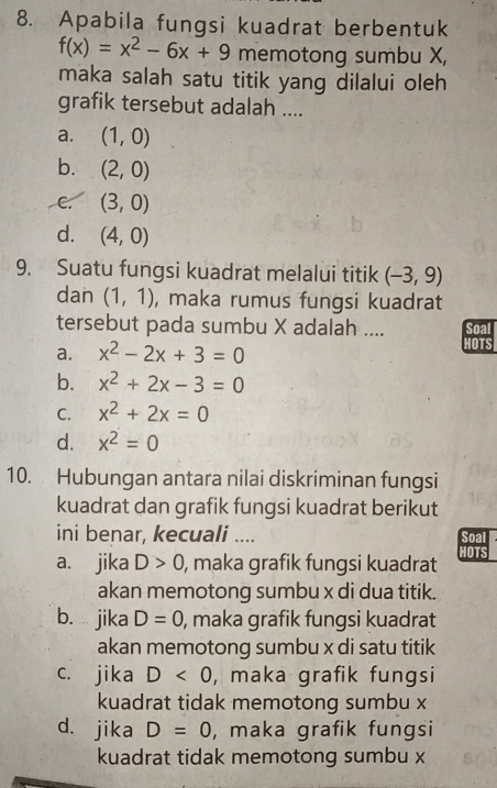 Apabila fungsi kuadrat berbentuk
f(x)=x^2-6x+9 memotong sumbu X,
maka salah satu titik yang dilalui oleh
grafik tersebut adalah ....
a. (1,0)
b. (2,0)
C. (3,0)
d. (4,0)
9. Suatu fungsi kuadrat melalui titik (-3,9)
dan (1,1) , maka rumus fungsi kuadrat
tersebut pada sumbu X adalah .... Soal
a. x^2-2x+3=0 HOTS
b. x^2+2x-3=0
C. x^2+2x=0
d. x^2=0
10. Hubungan antara nilai diskriminan fungsi
kuadrat dan grafik fungsi kuadrat berikut
ini benar, kecuali .... Soal
a. jika D>0 , maka grafik fungsi kuadrat HOTS
akan memotong sumbu x di dua titik.
b. jika D=0 , maka grafik fungsi kuadrat
akan memotong sumbu x di satu titik
c. jika D<0</tex> , maka grafik fungsi
kuadrat tidak memotong sumbu x
d. jika D=0 , maka grafik fungsi
kuadrat tidak memotong sumbu x