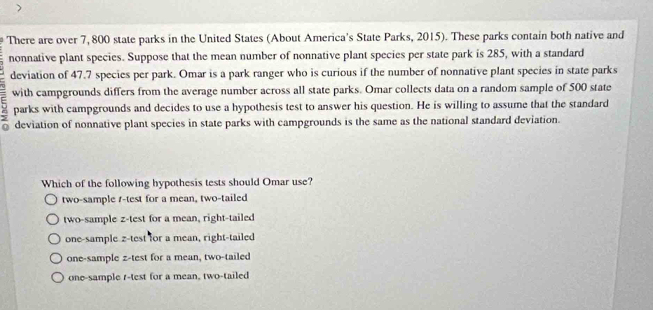 There are over 7, 800 state parks in the United States (About America's State Parks, 2015). These parks contain both native and
nonnative plant species. Suppose that the mean number of nonnative plant species per state park is 285, with a standard
deviation of 47.7 species per park. Omar is a park ranger who is curious if the number of nonnative plant species in state parks
with campgrounds differs from the average number across all state parks. Omar collects data on a random sample of 500 state
9 parks with campgrounds and decides to use a hypothesis test to answer his question. He is willing to assume that the standard
deviation of nonnative plant species in state parks with campgrounds is the same as the national standard deviation.
Which of the following hypothesis tests should Omar use?
two-sample /-test for a mean, two-tailed
two-sample z-test for a mean, right-tailed
one-sample z-test for a mean, right-tailed
one-sample z-test for a mean, two-tailed
one-sample t-test for a mean, two-tailed