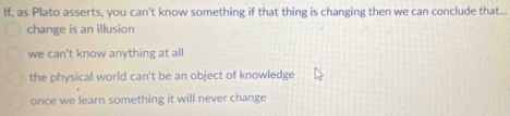 If, as Plato asserts, you can't know something if that thing is changing then we can conclude that...
change is an illusion
we can't know anything at all
the physical world can't be an object of knowledge
once we learn something it will never change