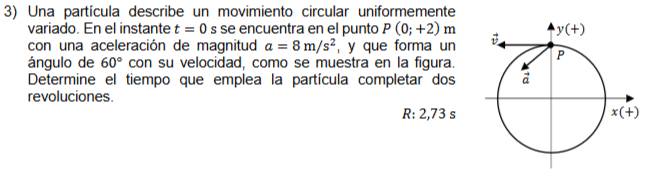 Una partícula describe un movimiento circular uniformemente
variado. En el instante t=0 se encuentra en el punto P(0;+2)m
con una aceleración de magnitud a=8m/s^2 , y que forma un
ángulo de 60° con su velocidad, como se muestra en la figura.
Determine el tiempo que emplea la partícula completar dos
revoluciones.
R: 2,73 s