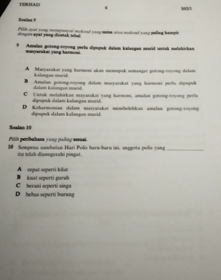 TERHAD
S02/1
Soalan 9
Pilih ayat yang mempunyai maksul yang sama atau maksud yang paling hampir
dengan ayat yang dicetak tebal.
9 Amalan gotong-royong perlu dipupuk dalam kalangan murid untuk melahirkan
masyarakat yang harmoni.
A Masyarakat yang harmoni akan memupuk semangat gotong-royong dalam
kalangan murid.
B Amalan gotong-royong dalam masyarakat yang harmoni perlu dipupuk
dalam kalangan murid.
C Untuk melahirkan mayarakat yang harmoni, amalan gotong-royong perlu
dipupuk dalam kalangan murid.
D Keharmonian dalam masyarakat membolehkan amalan gotong-royong
dipupuk dalam kalangan murid.
Soalan 10
Pilih peribahasa yang paling sesuai
10 Sempena sambutan Hari Polis baru-baru ini, anggota polis yang_
itu telah dianugerahi pingat.
A cepat seperti kilat
B kuat seperti guruh
C berani seperti singa
D bebas seperti burung