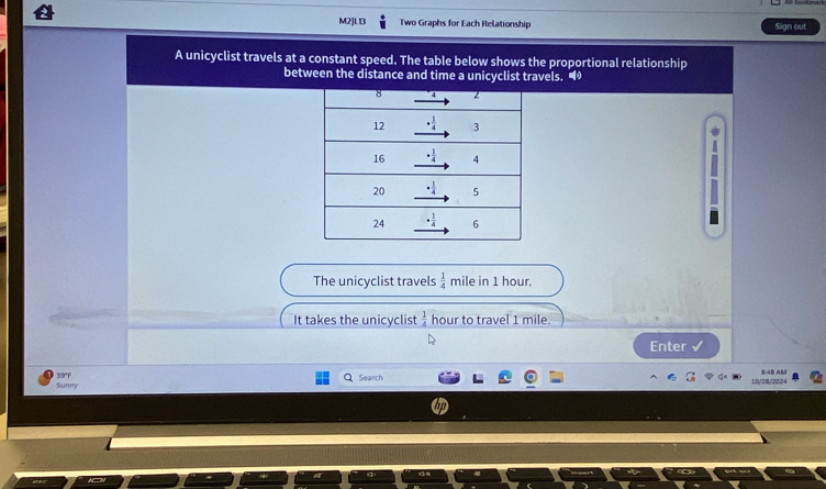 M2]L13 Two Graphs for Each Relationship Sign out
A unicyclist travels at a constant speed. The table below shows the proportional relationship
between the distance and time a unicyclist travels. •
The unicyclist travels  1/4  mile in 1 hour.
It takes the unicyclist  1/4  hour to travel 1 mile.
Enter √
Sunny 39°F
Search 10/28/2024 8:45 AM