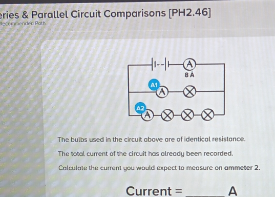 eries & Parallel Circuit Comparisons [PH2.46] 
Recommended Poth 
The bulbs used in the circuit above are of identical resistance. 
The total current of the circuit has already been recorded. 
Calculate the current you would expect to measure on ammeter 2.
Current =_  A