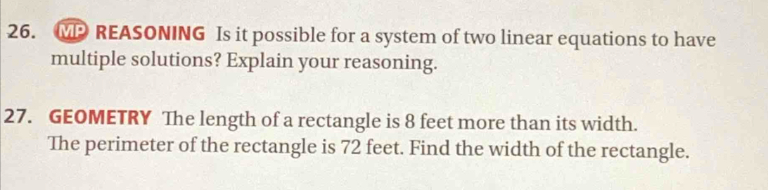 MP REASONING Is it possible for a system of two linear equations to have 
multiple solutions? Explain your reasoning. 
27. GEOMETRY The length of a rectangle is 8 feet more than its width. 
The perimeter of the rectangle is 72 feet. Find the width of the rectangle.