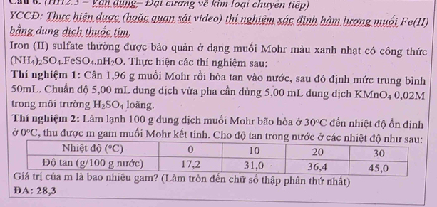 Cau 6. (HH2.3 - Vận dụng - Đại cương về kim loại chuyên tiếp)
YCCĐ: Thực hiện được (hoặc quan sát video) thị nghiệm xác định hàm lượng muối Fe(II)
bằng dung dịch thuốc tim
Iron (II) sulfate thường được bảo quản ở dạng muối Mohr màu xanh nhạt có công thức
(NH_4)_2SO_4.FeSO_4.nH_2O 0. Thực hiện các thí nghiệm sau:
Thí nghiệm 1: Cân 1,96 g muối Mohr rồi hòa tan vào nước, sau đó định mức trung bình
50mL. Chuẩn độ 5,00 mL dung dịch vừa pha cần dùng 5,00 mL dung dịch KMnO₄ 0,02M
trong môi trường H_2SO_4 loãng.
Thí nghiệm 2: Làm lạnh 100 g dung dịch muối Mohr bão hòa ở 30°C đến nhiệt độ ổn định
Ở 0°C 5, thu được m gam muối Mohr kết tinh. Cho độ tan trong nước ở các nhiệ
ròn đến chữ số thập phân thứ nhất)
DA: 28,3