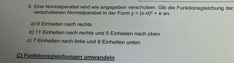 Eine Normalparabel wird wie angegeben verschoben. Gib die Funktionsgleichung der 
verschobenen Normalparabel in der Form y=(x-d)^2+ean. 
a) 6 Einheiten nach rechts 
b) 11 Einheiten nach rechts und 5 Einheiten nach oben 
c) 7 Einheiten nach links und 9 Einheiten unten 
C) Funktionsgleichungen umwandeln