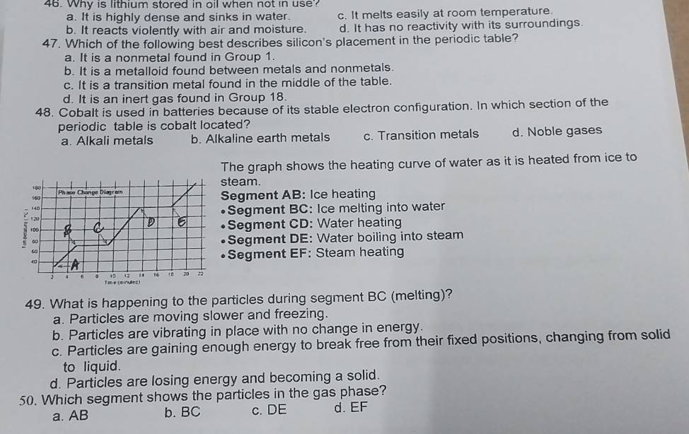 Why is lithium stored in oil when not in use?
a. It is highly dense and sinks in water. c. It melts easily at room temperature.
b. It reacts violently with air and moisture. d. It has no reactivity with its surroundings.
47. Which of the following best describes silicon's placement in the periodic table?
a. It is a nonmetal found in Group 1.
b. It is a metalloid found between metals and nonmetals.
c. It is a transition metal found in the middle of the table.
d. It is an inert gas found in Group 18.
48. Cobalt is used in batteries because of its stable electron configuration. In which section of the
periodic table is cobalt located?
a. Alkali metals b. Alkaline earth metals c. Transition metals d. Noble gases
The graph shows the heating curve of water as it is heated from ice to
steam.
Segment AB : Ice heating
•Segment BC : Ice melting into water
•Segment CD : Water heating
•Segment DE : Water boiling into steam
•Segment EF : Steam heating
49. What is happening to the particles during segment BC (melting)?
a. Particles are moving slower and freezing.
b. Particles are vibrating in place with no change in energy.
c. Particles are gaining enough energy to break free from their fixed positions, changing from solid
to liquid.
d. Particles are losing energy and becoming a solid.
50. Which segment shows the particles in the gas phase?
a. AB b. BC c. DE d. EF