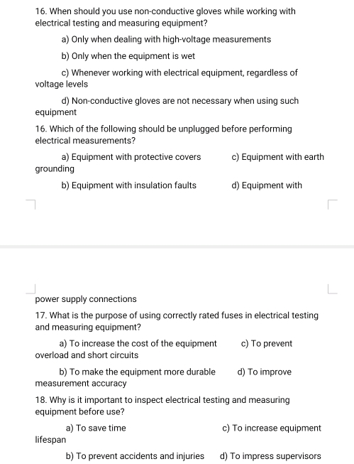 When should you use non-conductive gloves while working with
electrical testing and measuring equipment?
a) Only when dealing with high-voltage measurements
b) Only when the equipment is wet
c) Whenever working with electrical equipment, regardless of
voltage levels
d) Non-conductive gloves are not necessary when using such
equipment
16. Which of the following should be unplugged before performing
electrical measurements?
a) Equipment with protective covers c) Equipment with earth
grounding
b) Equipment with insulation faults d) Equipment with
power supply connections
17. What is the purpose of using correctly rated fuses in electrical testing
and measuring equipment?
a) To increase the cost of the equipment c) To prevent
overload and short circuits
b) To make the equipment more durable d) To improve
measurement accuracy
18. Why is it important to inspect electrical testing and measuring
equipment before use?
a) To save time c) To increase equipment
lifespan
b) To prevent accidents and injuries d) To impress supervisors