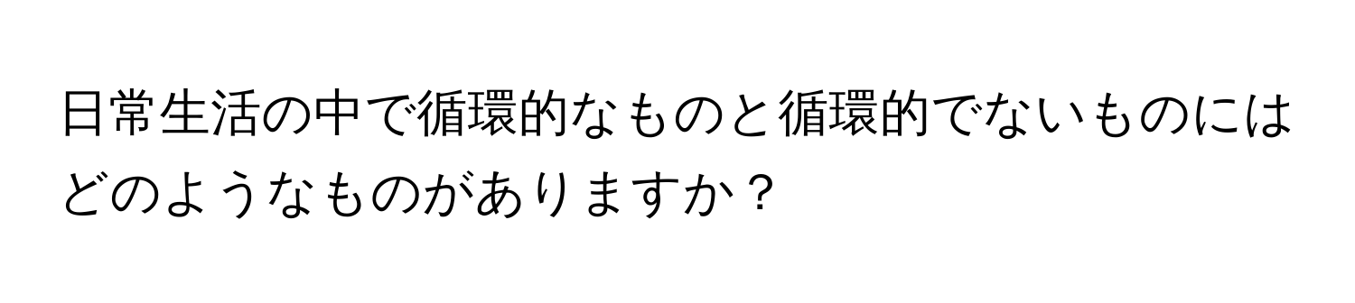 日常生活の中で循環的なものと循環的でないものにはどのようなものがありますか？