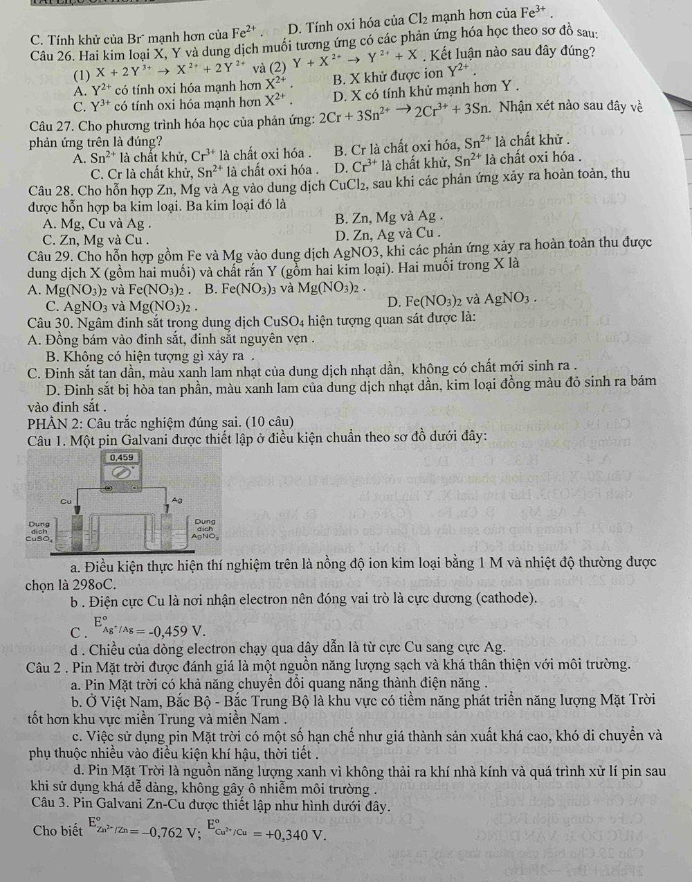 C. Tính khử của Br* mạnh hơn của Fe^(2+). D. Tính oxi hóa của Cl_2 mạnh hơn của Fe^(3+).
Câu 26. Hai kim loại X, Y và dung dịch muối tương ứng có các phản ứng hóa học theo sơ đồ sau:
(1) X+2Y^(3+)to X^(2+)+2Y^(2+) ta(2) Y+X^(2+)to Y^(2+)+X Kết luận nào sau đây đúng?
A. Y^(2+) có tính oxi hóa mạnh hơn X^(2+). B. X khử được ion Y^(2+).
C. Y^(3+) có tính oxi hóa mạnh hơn X^(2+). D. X có tính khử mạnh hơn Y .
Câu 27. Cho phương trình hóa học của phản ứng: 2Cr+3Sn^(2+)to 2Cr^(3+)+3Sn Nhận xét nào sau đây về
phản ứng trên là đúng? là chất khử .
A. Sn^(2+) là chất khử, Cr^(3+) là chất oxi hóa . B. Cr là chất oxi hóa, Sn^(2+)
C. Cr là chất khử, Sn^(2+) là chất oxi hóa . D. Cr^(3+) là chất khử, Sn^(2+) là chất oxi hóa .
Câu 28. Cho hỗn hợp Zn, Mg và Ag vào dung dịch CuCl₂, sau khi các phản ứng xảy ra hoàn toàn, thu
được hỗn hợp ba kim loại. Ba kim loại đó là
A. Mg, Cu và Ag . B. Zn, Mg và Ag .
C. Zn, Mg và Cu . D. Zn, Ag và Cu .
Câu 29. Cho hỗn hợp gồm Fe và Mg vào dung dịch AgNO3, khi các phản ứng xảy ra hoàn toàn thu được
dung dịch X (gồm hai muối) và chất rắn Y (gồm hai kim loại). Hai muối trong X là
A. Mg(NO_3) 2 và Fe(NO_3)_2 B. Fe(NO_3) 3 và Mg(NO_3)_2.
D. Fe(NO_3)_2
C. AgNO_3 và Mg(NO_3)_2. và AgNO_3.
Câu 30. Ngâm đinh sắt trong dung dịch Cut SO_4 hiện tượng quan sát được là:
A. Đồng bám vào đinh sắt, đinh sắt nguyên vẹn .
B. Không có hiện tượng gì xảy ra .
C. Đinh sắt tan dần, màu xanh lam nhạt của dung dịch nhạt dần, không có chất mới sinh ra .
D. Đinh sắt bị hòa tan phần, màu xanh lam của dung dịch nhạt dần, kim loại đồng màu đỏ sinh ra bám
vào đinh sắt .
PHÀN 2: Câu trắc nghiệm đúng sai. (10 câu)
Câu 1. Một pin Galvani được thiết lập ở điều kiện chuẩn theo sơ đồ dưới đây:
0,459
cu
Ag
Dung Dung
dịch AgNO,
CuSO
a. Điều kiện thực hiện thí nghiệm trên là nồng độ ion kim loại bằng 1 M và nhiệt độ thường được
chọn là 298oC.
b . Điện cực Cu là nơi nhận electron nên đóng vai trò là cực dương (cathode).
C . E_Ag^+/Ag^circ =-0,459V.
d . Chiều của dòng electron chạy qua dây dẫn là từ cực Cu sang cực Ag.
Câu 2 . Pin Mặt trời được đánh giá là một nguồn năng lượng sạch và khá thân thiện với môi trường.
a. Pin Mặt trời có khả năng chuyền đồi quang năng thành điện năng .
b. Ở Việt Nam, Bắc Bộ - Bắc Trung Bộ là khu vực có tiềm năng phát triển năng lượng Mặt Trời
tốt hơn khu vực miền Trung và miền Nam .
c. Việc sử dụng pin Mặt trời có một số hạn chế như giá thành sản xuất khá cao, khó di chuyển và
phụ thuộc nhiều vào điều kiện khí hậu, thời tiết .
d. Pin Mặt Trời là nguồn năng lượng xanh vì không thải ra khí nhà kính và quá trình xử lí pin sau
khi sử dụng khá dễ dàng, không gây ô nhiễm môi trường .
Câu 3. Pin Galvani Zr -C Cu được thiết lập như hình dưới đây.
Cho biết E_Zn^(2+)/Zn^circ =-0,762V;^E_Cu^(2+)/Cu^circ =+0,340V.