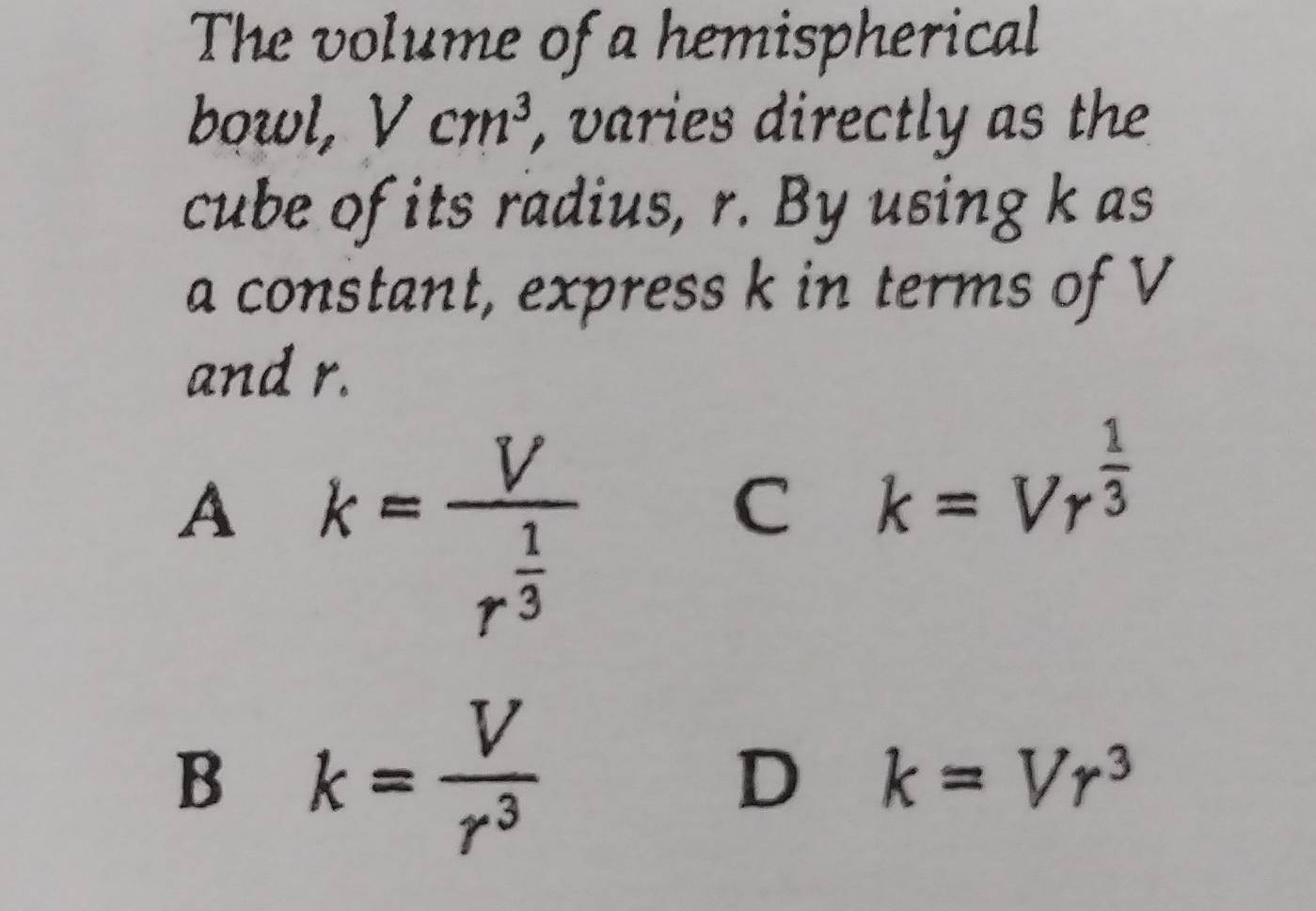 The volume of a hemispherical
bowl, Vcm^3 , varies directly as the
cube of its radius, r. By using k as
a constant, express k in terms of V
and r.
.
A k=frac Vr^(frac 1)3
C k=Vr^(frac 1)3
B k= V/r^3 
D k=Vr^3