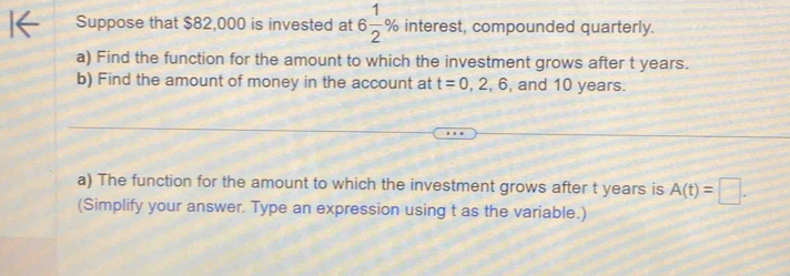 Suppose that $82,000 is invested at 6 1/2 % interest, compounded quarterly. 
a) Find the function for the amount to which the investment grows after t years. 
b) Find the amount of money in the account at t=0,2,6 , and 10 years. 
a) The function for the amount to which the investment grows after t years is A(t)=□. 
(Simplify your answer. Type an expression using t as the variable.)