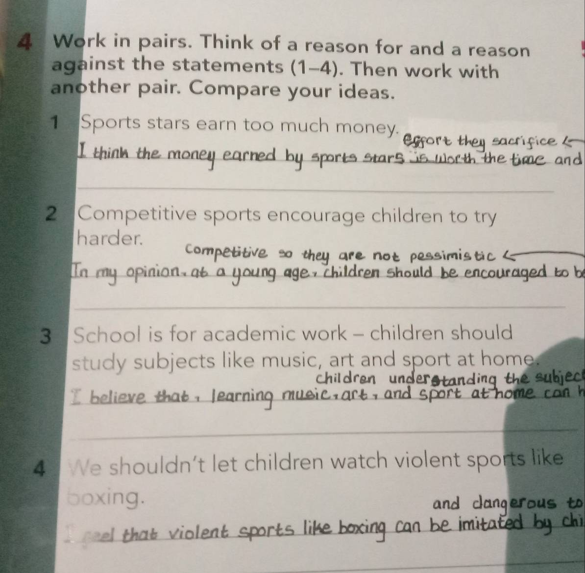 Work in pairs. Think of a reason for and a reason 
against the statements (1-4). Then work with 
another pair. Compare your ideas. 
1₹ Sports stars earn too much money. 
_ 
I think the money 
_ 
2 Competitive sports encourage children to try 
harder. 
compe titive so the a e 
_ 
In my opin ençourage to b 
_ 
3 School is for academic work - children should 
study subjects like music, art and sport at home. 
Childre 
I believe that , learnin 
_ 
4 We shouldn’t let children watch violent sports like 
boxing. 
r that v iolent sports like boxin 
_