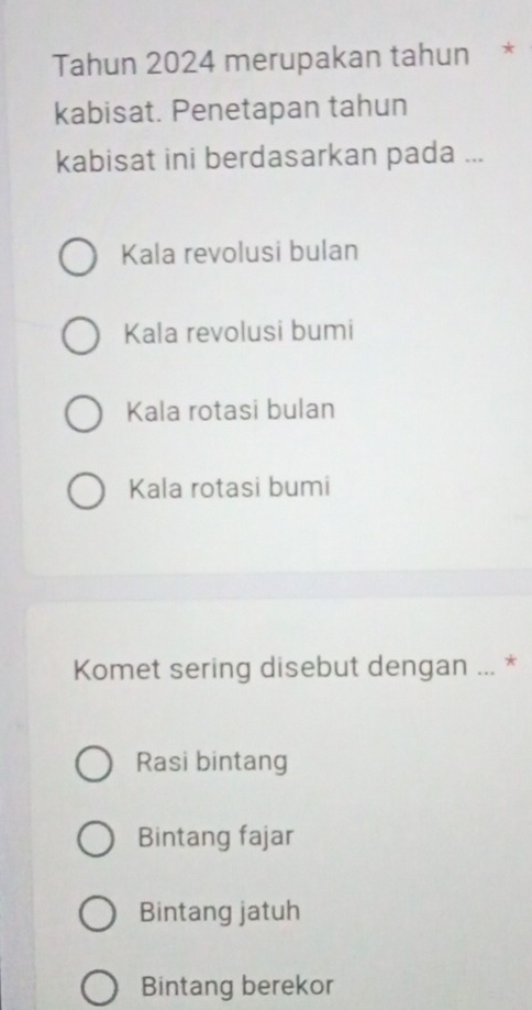 Tahun 2024 merupakan tahun *
kabisat. Penetapan tahun
kabisat ini berdasarkan pada ...
Kala revolusi bulan
Kala revolusi bumi
Kala rotasi bulan
Kala rotasi bumi
Komet sering disebut dengan ... *
Rasi bintang
Bintang fajar
Bintang jatuh
Bintang berekor