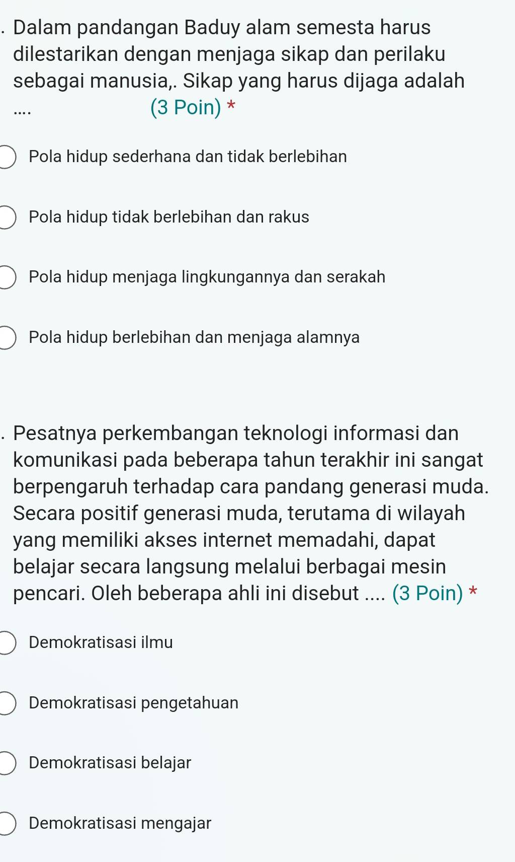 Dalam pandangan Baduy alam semesta harus
dilestarikan dengan menjaga sikap dan perilaku
sebagai manusia,. Sikap yang harus dijaga adalah
…
(3 Poin) *
Pola hidup sederhana dan tidak berlebihan
Pola hidup tidak berlebihan dan rakus
Pola hidup menjaga lingkungannya dan serakah
Pola hidup berlebihan dan menjaga alamnya
. Pesatnya perkembangan teknologi informasi dan
komunikasi pada beberapa tahun terakhir ini sangat
berpengaruh terhadap cara pandang generasi muda.
Secara positif generasi muda, terutama di wilayah
yang memiliki akses internet memadahi, dapat
belajar secara langsung melalui berbagai mesin
pencari. Oleh beberapa ahli ini disebut .... (3 Poin) *
Demokratisasi ilmu
Demokratisasi pengetahuan
Demokratisasi belajar
Demokratisasi mengajar