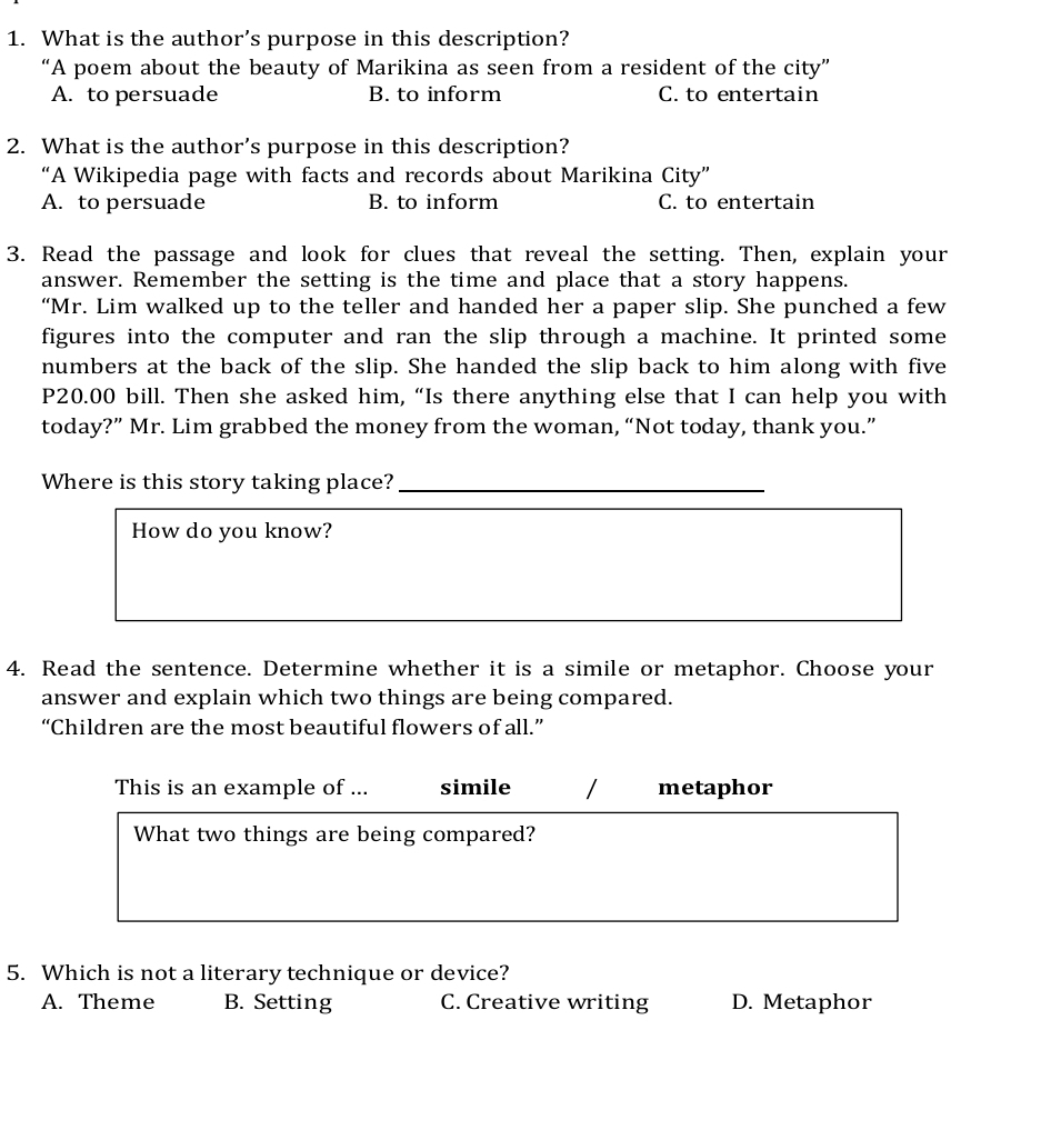 What is the author’s purpose in this description?
“A poem about the beauty of Marikina as seen from a resident of the city”
A. to persuade B. to inform C. to entertain
2. What is the author’s purpose in this description?
“A Wikipedia page with facts and records about Marikina City”
A. to persuade B. to inform C. to entertain
3. Read the passage and look for clues that reveal the setting. Then, explain your
answer. Remember the setting is the time and place that a story happens.
“Mr. Lim walked up to the teller and handed her a paper slip. She punched a few
figures into the computer and ran the slip through a machine. It printed some
numbers at the back of the slip. She handed the slip back to him along with five
P20.00 bill. Then she asked him, “Is there anything else that I can help you with
today?” Mr. Lim grabbed the money from the woman, “Not today, thank you.”
Where is this story taking place?_
How do you know?
4. Read the sentence. Determine whether it is a simile or metaphor. Choose your
answer and explain which two things are being compared.
“Children are the most beautiful flowers of all.”
This is an example of ... simile metaphor
What two things are being compared?
5. Which is not a literary technique or device?
A. Theme B. Setting C. Creative writing D. Metaphor