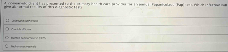 A 22-year-old client has presented to the primary health care provider for an annual Papanicolaou (Pap) test. Which infection will 
give abnormal results of this diagnostic test? 
_ 
Chlamydia trachomatis 
_ 
Candida albicans 
_ 
Human papillomavirus (HPV) 
_ 
Trichomonas vaginalis