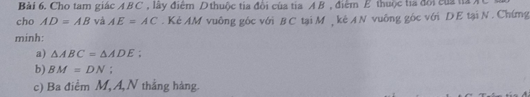 Cho tam giác ABC , lây điểm Dthuộc tia đổi của tia AB , điểm E thuộc tia đổi của ta A 
cho AD=AB và AE=AC. Kẻ AM vuông góc với BC tại M , kẻ A N vuông góc với DE tại N. Chứng 
minh: 
a) △ ABC=△ ADE; 
b) BM=DN : 
c) Ba điểm M, A,N thắng hàng.