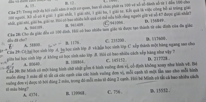 đầu và điểm cuối t B. 12 . C. 1440.
A. 15 .
Câu 27: Trong một dạ hội cuối năm ở một cơ quan, ban tổ chức phát ra 100 vé xố số đánh số từ 1 đến 100 cho
100 người. Xổ số có 4 giải: 1 giải nhất, 1 giải nhì, 1 giải ba, 1 giải tư. Kết quả là việc công bố ai trúng giải
nhất, giải nhì, giải ba, giải tư. Hỏi có bao nhiêu kết quả có thể nếu biết rằng người giữ vé số 47 được giải nhất?
A. 944109 . B. 941409 . C. 941094 . D. 156849 .
Câu 28: Cho đa giác đều có 100 đỉnh. Hỏi có bao nhiêu tam giác tù được tạo thành từ các đinh của đa giác
đều đã cho?
A. 58800 . B. 1176. C. 235200 . D. 117600 .
Câu 29: Có hai học sinh lớp A, ba học sinh lớp B và bốn học sinh lớp C xếp thành một hàng ngang sao cho
giữa hai học sinh lớp A không có học sinh nào lớp B. Hỏi có bao nhiêu cách xếp hàng như vậy ?
A. 80640 . B. 108864 . C. 145152 . D. 217728 .
Câu 30: Bé Minh có một bảng hình chữ nhật gồm 6 hình vuông đơn vị, cố định không xoay như hình vẽ. Bé
muốn dùng 3 màu đề tô tất cả các cạnh của các hình vuông đơn vị, mỗi cạnh tô một lần sao cho mỗi hình
vuông đơn vị được tô bởi đúng 2 màu, trong đó mỗi màu tô đúng 2 cạnh. Hỏi bé Minh có tất cả bao nhiêu cách
tô màu bảng?
A. 4374 . B. 139968 . C. 756 . D. 15552 .