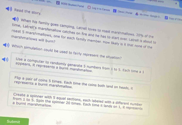 ook - cm
BOSS Student Portal Log in to Cares Clever ! Portal My Drive- Gloogle ()..
Read the story.
Capy of CiSe
When his family goes camping, Latrell loves to roast marshmallows. 20% of the
time, Latrell's marshmallow catches on fire and he has to start over. Latrell is about to
marshmallows will burn?
roast 5 marshmallows, one for each family member. How likely is it that none of the
Which simulation could be used to fairly represent the situation?
D) Use a computer to randomly generate 5 numbers from 1 to 5. Each time a 1
appears, it represents a burnt marshmallow.
Flip a pair of coins 5 times. Each time the coins both land on heads, it
represents a burnt marshmallow.
Create a spinner with 5 equal sections, each labeled with a different number
from 1 to 5. Spin the spinner 20 times. Each time it lands on 1, it represents
a burnt marshmallow.
Submit