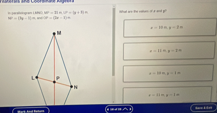 rilaterals and Coordinate Algebra
In parallelogram LMNO, MP=21m, LP=(y+3)m, What are the values of x and y?
NP=(3y-1)m , and OP=(2x-1)m
x=10m, y=2m
x=11m, y=2m
x=10m, y=1m
x=11m, y=1m
Mark And Return 4 16 of 25 Save & Erl