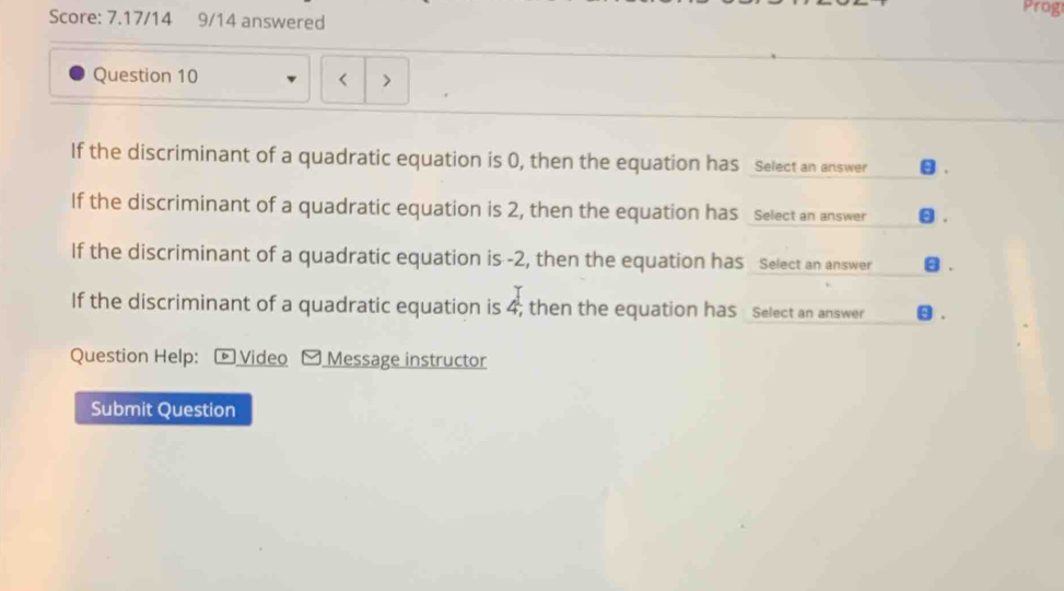 Prog 
Score: 7.17/14 9/14 answered 
Question 10 
If the discriminant of a quadratic equation is 0, then the equation has select an answer 
If the discriminant of a quadratic equation is 2, then the equation has select an answer θ. 
If the discriminant of a quadratic equation is -2, then the equation has Select an answer θ. 
If the discriminant of a quadratic equation is 4; then the equation has select an answer 
Question Help: - Video Message instructor 
Submit Question