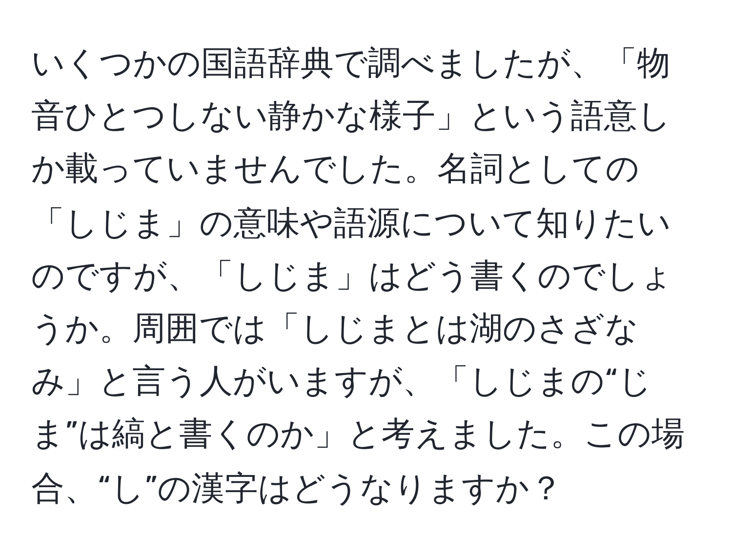 いくつかの国語辞典で調べましたが、「物音ひとつしない静かな様子」という語意しか載っていませんでした。名詞としての「しじま」の意味や語源について知りたいのですが、「しじま」はどう書くのでしょうか。周囲では「しじまとは湖のさざなみ」と言う人がいますが、「しじまの“じま”は縞と書くのか」と考えました。この場合、“し”の漢字はどうなりますか？