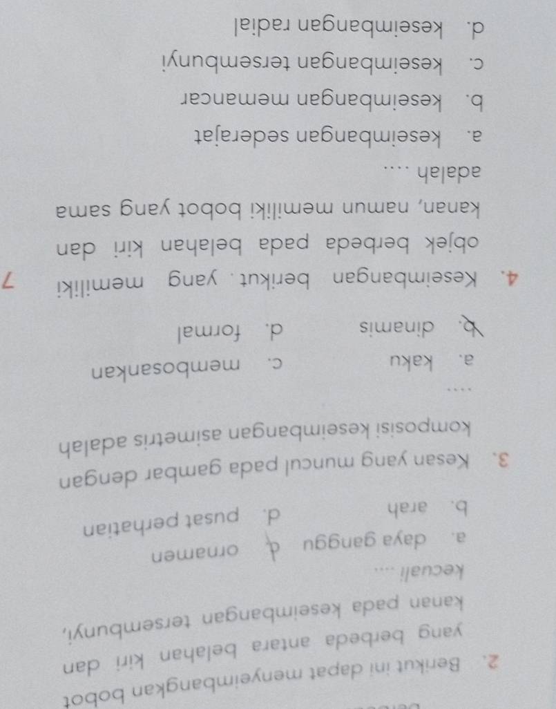 Berikut ini dapat menyeimbangkan bobot
yang berbeda antara belahan kiri dan 
kanan pada keseimbangan tersembunyi,
kecuali ....
a. daya ganggu d ornamen
b. arah
d. pusat perhatian
3. Kesan yang muncul pada gambar dengan
komposisi keseimbangan asimetris adalah
..
a. kaku
c. membosankan
b. dinamis d. formal
4. Keseimbangan berikut yang memiliki 7
objek berbeda pada belahan kiri dan
kanan, namun memiliki bobot yang sama
adalah ....
a. keseimbangan sederajat
b. keseimbangan memancar
c. keseimbangan tersembunyi
d. keseimbangan radial